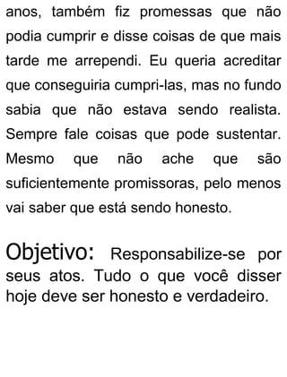 anos, também fiz promessas que não
podia cumprir e disse coisas de que mais
tarde me arrependi. Eu queria acreditar
que conseguiria cumpri-las, mas no fundo
sabia que não estava sendo realista.
Sempre fale coisas que pode sustentar.
Mesmo que não ache que são
suficientemente promissoras, pelo menos
vai saber que está sendo honesto.
Objetivo: Responsabilize-se por
seus atos. Tudo o que você disser
hoje deve ser honesto e verdadeiro.
 