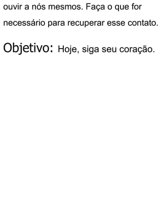 ouvir a nós mesmos. Faça o que for
necessário para recuperar esse contato.
Objetivo: Hoje, siga seu coração.
 