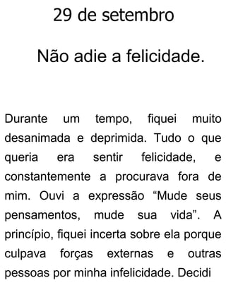 29 de setembro
Não adie a felicidade.
Durante um tempo, fiquei muito
desanimada e deprimida. Tudo o que
queria era sentir felicidade, e
constantemente a procurava fora de
mim. Ouvi a expressão “Mude seus
pensamentos, mude sua vida”. A
princípio, fiquei incerta sobre ela porque
culpava forças externas e outras
pessoas por minha infelicidade. Decidi
 