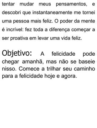 tentar mudar meus pensamentos, e
descobri que instantaneamente me tornei
uma pessoa mais feliz. O poder da mente
é incrível: fez toda a diferença começar a
ser proativa em levar uma vida feliz.
Objetivo: A felicidade pode
chegar amanhã, mas não se baseie
nisso. Comece a trilhar seu caminho
para a felicidade hoje e agora.
 