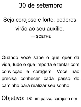 30 de setembro
Seja corajoso e forte; poderes
virão ao seu auxílio.
— GOETHE
Quando você sabe o que quer da
vida, tudo o que importa é tentar com
convicção e coragem. Você não
precisa conhecer cada passo do
caminho para realizar seu sonho.
Objetivo: Dê um passo corajoso em
 