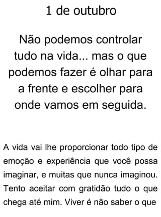 1 de outubro
Não podemos controlar
tudo na vida... mas o que
podemos fazer é olhar para
a frente e escolher para
onde vamos em seguida.
A vida vai lhe proporcionar todo tipo de
emoção e experiência que você possa
imaginar, e muitas que nunca imaginou.
Tento aceitar com gratidão tudo o que
chega até mim. Viver é não saber o que
 