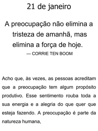 21 de janeiro
A preocupação não elimina a
tristeza de amanhã, mas
elimina a força de hoje.
— CORRIE TEN BOOM
Acho que, às vezes, as pessoas acreditam
que a preocupação tem algum propósito
produtivo. Esse sentimento rouba toda a
sua energia e a alegria do que quer que
esteja fazendo. A preocupação é parte da
natureza humana,
 