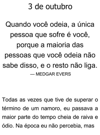 3 de outubro
Quando você odeia, a única
pessoa que sofre é você,
porque a maioria das
pessoas que você odeia não
sabe disso, e o resto não liga.
— MEDGAR EVERS
Todas as vezes que tive de superar o
término de um namoro, eu passava a
maior parte do tempo cheia de raiva e
ódio. Na época eu não percebia, mas
 