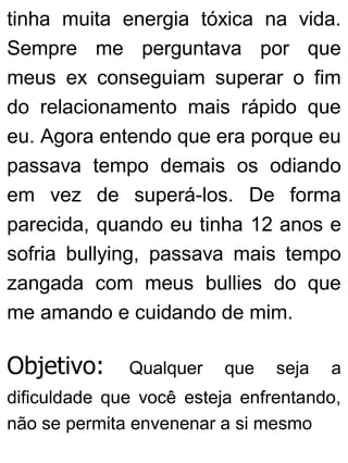tinha muita energia tóxica na vida.
Sempre me perguntava por que
meus ex conseguiam superar o fim
do relacionamento mais rápido que
eu. Agora entendo que era porque eu
passava tempo demais os odiando
em vez de superá-los. De forma
parecida, quando eu tinha 12 anos e
sofria bullying, passava mais tempo
zangada com meus bullies do que
me amando e cuidando de mim.
Objetivo: Qualquer que seja a
dificuldade que você esteja enfrentando,
não se permita envenenar a si mesmo
 