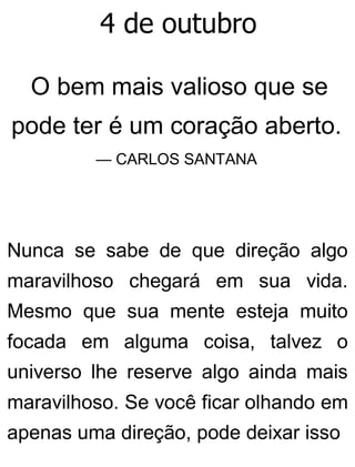 4 de outubro
O bem mais valioso que se
pode ter é um coração aberto.
— CARLOS SANTANA
Nunca se sabe de que direção algo
maravilhoso chegará em sua vida.
Mesmo que sua mente esteja muito
focada em alguma coisa, talvez o
universo lhe reserve algo ainda mais
maravilhoso. Se você ficar olhando em
apenas uma direção, pode deixar isso
 