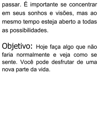 passar. É importante se concentrar
em seus sonhos e visões, mas ao
mesmo tempo esteja aberto a todas
as possibilidades.
Objetivo: Hoje faça algo que não
faria normalmente e veja como se
sente. Você pode desfrutar de uma
nova parte da vida.
 