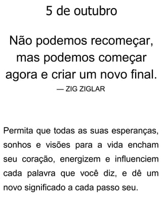 5 de outubro
Não podemos recomeçar,
mas podemos começar
agora e criar um novo final.
— ZIG ZIGLAR
Permita que todas as suas esperanças,
sonhos e visões para a vida encham
seu coração, energizem e influenciem
cada palavra que você diz, e dê um
novo significado a cada passo seu.
 