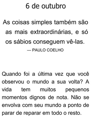 6 de outubro
As coisas simples também são
as mais extraordinárias, e só
os sábios conseguem vê-las.
— PAULO COELHO
Quando foi a última vez que você
observou o mundo a sua volta? A
vida tem muitos pequenos
momentos dignos de nota. Não se
envolva com seu mundo a ponto de
parar de reparar em todo o resto.
 