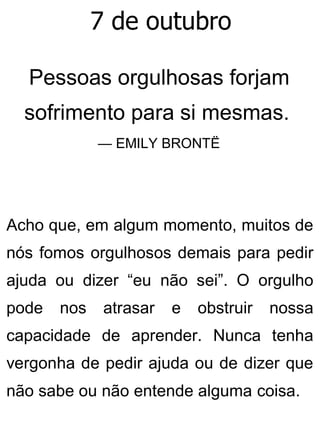 7 de outubro
Pessoas orgulhosas forjam
sofrimento para si mesmas.
— EMILY BRONTË
Acho que, em algum momento, muitos de
nós fomos orgulhosos demais para pedir
ajuda ou dizer “eu não sei”. O orgulho
pode nos atrasar e obstruir nossa
capacidade de aprender. Nunca tenha
vergonha de pedir ajuda ou de dizer que
não sabe ou não entende alguma coisa.
 