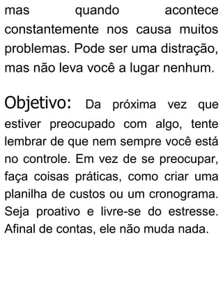 mas quando acontece
constantemente nos causa muitos
problemas. Pode ser uma distração,
mas não leva você a lugar nenhum.
Objetivo: Da próxima vez que
estiver preocupado com algo, tente
lembrar de que nem sempre você está
no controle. Em vez de se preocupar,
faça coisas práticas, como criar uma
planilha de custos ou um cronograma.
Seja proativo e livre-se do estresse.
Afinal de contas, ele não muda nada.
 