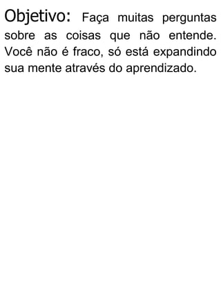 Objetivo: Faça muitas perguntas
sobre as coisas que não entende.
Você não é fraco, só está expandindo
sua mente através do aprendizado.
 