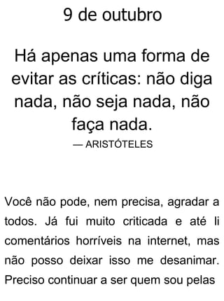 9 de outubro
Há apenas uma forma de
evitar as críticas: não diga
nada, não seja nada, não
faça nada.
— ARISTÓTELES
Você não pode, nem precisa, agradar a
todos. Já fui muito criticada e até li
comentários horríveis na internet, mas
não posso deixar isso me desanimar.
Preciso continuar a ser quem sou pelas
 
