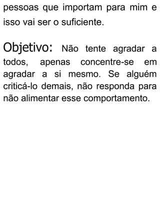 pessoas que importam para mim e
isso vai ser o suficiente.
Objetivo: Não tente agradar a
todos, apenas concentre-se em
agradar a si mesmo. Se alguém
criticá-lo demais, não responda para
não alimentar esse comportamento.
 