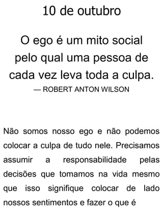 10 de outubro
O ego é um mito social
pelo qual uma pessoa de
cada vez leva toda a culpa.
— ROBERT ANTON WILSON
Não somos nosso ego e não podemos
colocar a culpa de tudo nele. Precisamos
assumir a responsabilidade pelas
decisões que tomamos na vida mesmo
que isso signifique colocar de lado
nossos sentimentos e fazer o que é
 