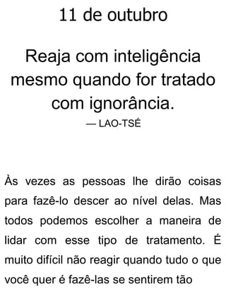 11 de outubro
Reaja com inteligência
mesmo quando for tratado
com ignorância.
— LAO-TSÉ
Às vezes as pessoas lhe dirão coisas
para fazê-lo descer ao nível delas. Mas
todos podemos escolher a maneira de
lidar com esse tipo de tratamento. É
muito difícil não reagir quando tudo o que
você quer é fazê-las se sentirem tão
 