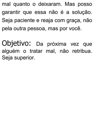 mal quanto o deixaram. Mas posso
garantir que essa não é a solução.
Seja paciente e reaja com graça, não
pela outra pessoa, mas por você.
Objetivo: Da próxima vez que
alguém o tratar mal, não retribua.
Seja superior.
 