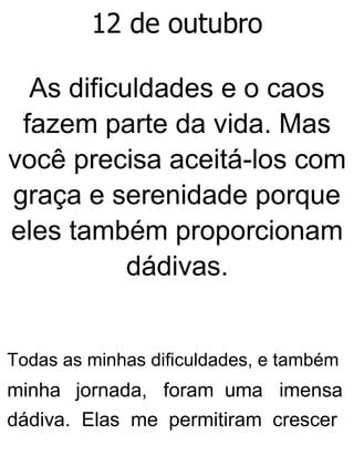12 de outubro
As dificuldades e o caos
fazem parte da vida. Mas
você precisa aceitá-los com
graça e serenidade porque
eles também proporcionam
dádivas.
Todas as minhas dificuldades, e também
minha jornada, foram uma imensa
dádiva. Elas me permitiram crescer
 