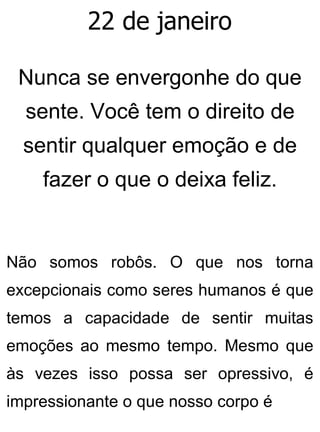 22 de janeiro
Nunca se envergonhe do que
sente. Você tem o direito de
sentir qualquer emoção e de
fazer o que o deixa feliz.
Não somos robôs. O que nos torna
excepcionais como seres humanos é que
temos a capacidade de sentir muitas
emoções ao mesmo tempo. Mesmo que
às vezes isso possa ser opressivo, é
impressionante o que nosso corpo é
 