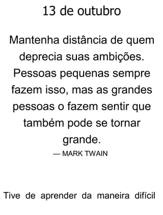 13 de outubro
Mantenha distância de quem
deprecia suas ambições.
Pessoas pequenas sempre
fazem isso, mas as grandes
pessoas o fazem sentir que
também pode se tornar
grande.
— MARK TWAIN
Tive de aprender da maneira difícil
 