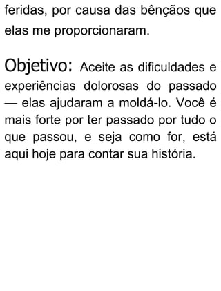 feridas, por causa das bênçãos que
elas me proporcionaram.
Objetivo: Aceite as dificuldades e
experiências dolorosas do passado
— elas ajudaram a moldá-lo. Você é
mais forte por ter passado por tudo o
que passou, e seja como for, está
aqui hoje para contar sua história.
 