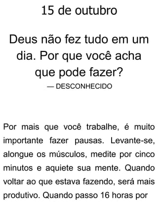 15 de outubro
Deus não fez tudo em um
dia. Por que você acha
que pode fazer?
— DESCONHECIDO
Por mais que você trabalhe, é muito
importante fazer pausas. Levante-se,
alongue os músculos, medite por cinco
minutos e aquiete sua mente. Quando
voltar ao que estava fazendo, será mais
produtivo. Quando passo 16 horas por
 