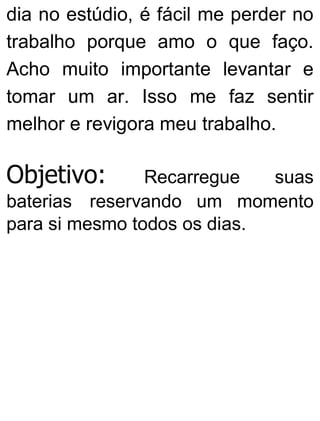 dia no estúdio, é fácil me perder no
trabalho porque amo o que faço.
Acho muito importante levantar e
tomar um ar. Isso me faz sentir
melhor e revigora meu trabalho.
Objetivo: Recarregue suas
baterias reservando um momento
para si mesmo todos os dias.
 