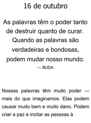 16 de outubro
As palavras têm o poder tanto
de destruir quanto de curar.
Quando as palavras são
verdadeiras e bondosas,
podem mudar nosso mundo.
— BUDA
Nossas palavras têm muito poder —
mais do que imaginamos. Elas podem
causar muito bem e muito dano. Podem
criar a paz e incitar as pessoas à
 