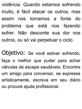 violência. Quando estamos sofrendo
muito, é fácil atacar os outros, mas
assim nos tornamos a fonte do
problema que está nos fazendo
sofrer. Não desconte sua dor nos
outros, ou só vai perpetuar o ciclo.
Objetivo: Se você estiver sofrendo,
faça o melhor que puder para achar
válvulas de escape saudáveis. Encontre
um amigo para conversar, se expresse
artisticamente, escreva em seu diário
ou procure ajuda profissional.
 