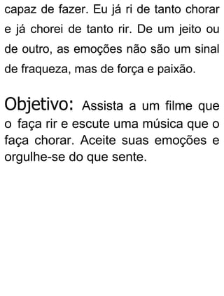 capaz de fazer. Eu já ri de tanto chorar
e já chorei de tanto rir. De um jeito ou
de outro, as emoções não são um sinal
de fraqueza, mas de força e paixão.
Objetivo: Assista a um filme que
o faça rir e escute uma música que o
faça chorar. Aceite suas emoções e
orgulhe-se do que sente.
 