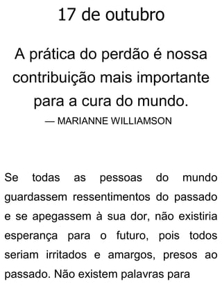 17 de outubro
A prática do perdão é nossa
contribuição mais importante
para a cura do mundo.
— MARIANNE WILLIAMSON
Se todas as pessoas do mundo
guardassem ressentimentos do passado
e se apegassem à sua dor, não existiria
esperança para o futuro, pois todos
seriam irritados e amargos, presos ao
passado. Não existem palavras para
 