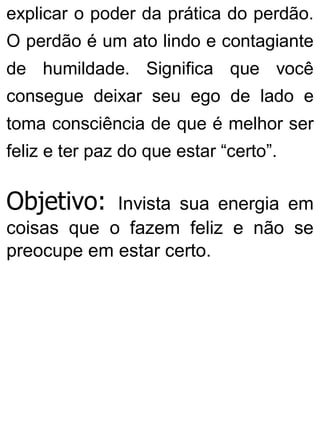 explicar o poder da prática do perdão.
O perdão é um ato lindo e contagiante
de humildade. Significa que você
consegue deixar seu ego de lado e
toma consciência de que é melhor ser
feliz e ter paz do que estar “certo”.
Objetivo: Invista sua energia em
coisas que o fazem feliz e não se
preocupe em estar certo.
 