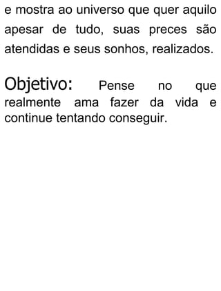 e mostra ao universo que quer aquilo
apesar de tudo, suas preces são
atendidas e seus sonhos, realizados.
Objetivo: Pense no que
realmente ama fazer da vida e
continue tentando conseguir.
 