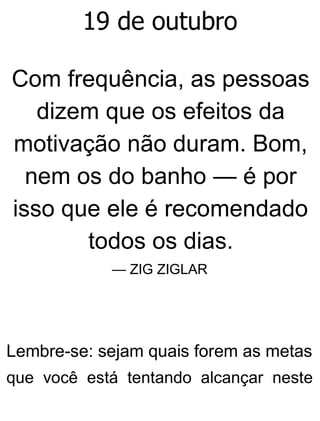 19 de outubro
Com frequência, as pessoas
dizem que os efeitos da
motivação não duram. Bom,
nem os do banho — é por
isso que ele é recomendado
todos os dias.
— ZIG ZIGLAR
Lembre-se: sejam quais forem as metas
que você está tentando alcançar neste
 
