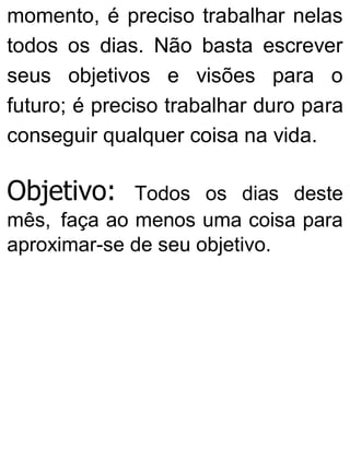 momento, é preciso trabalhar nelas
todos os dias. Não basta escrever
seus objetivos e visões para o
futuro; é preciso trabalhar duro para
conseguir qualquer coisa na vida.
Objetivo: Todos os dias deste
mês, faça ao menos uma coisa para
aproximar-se de seu objetivo.
 