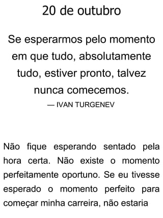 20 de outubro
Se esperarmos pelo momento
em que tudo, absolutamente
tudo, estiver pronto, talvez
nunca comecemos.
— IVAN TURGENEV
Não fique esperando sentado pela
hora certa. Não existe o momento
perfeitamente oportuno. Se eu tivesse
esperado o momento perfeito para
começar minha carreira, não estaria
 