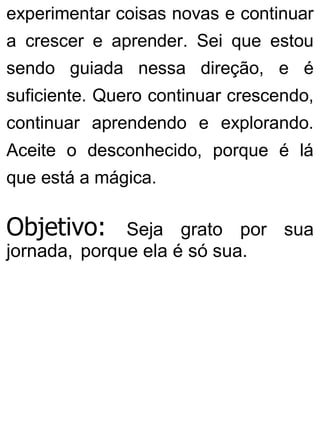 experimentar coisas novas e continuar
a crescer e aprender. Sei que estou
sendo guiada nessa direção, e é
suficiente. Quero continuar crescendo,
continuar aprendendo e explorando.
Aceite o desconhecido, porque é lá
que está a mágica.
Objetivo: Seja grato por sua
jornada, porque ela é só sua.
 