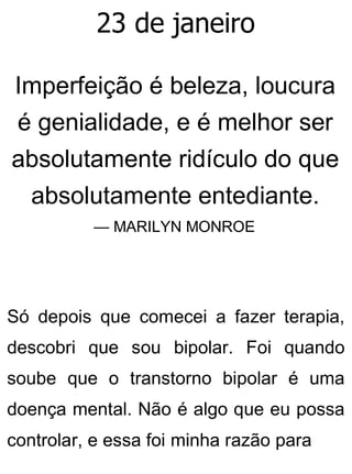 23 de janeiro
Imperfeição é beleza, loucura
é genialidade, e é melhor ser
absolutamente ridículo do que
absolutamente entediante.
— MARILYN MONROE
Só depois que comecei a fazer terapia,
descobri que sou bipolar. Foi quando
soube que o transtorno bipolar é uma
doença mental. Não é algo que eu possa
controlar, e essa foi minha razão para
 