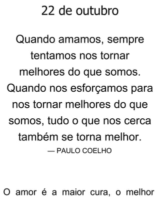 22 de outubro
Quando amamos, sempre
tentamos nos tornar
melhores do que somos.
Quando nos esforçamos para
nos tornar melhores do que
somos, tudo o que nos cerca
também se torna melhor.
— PAULO COELHO
O amor é a maior cura, o melhor
 