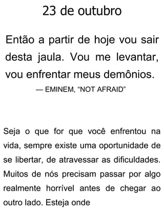 23 de outubro
Então a partir de hoje vou sair
desta jaula. Vou me levantar,
vou enfrentar meus demônios.
— EMINEM, “NOT AFRAID”
Seja o que for que você enfrentou na
vida, sempre existe uma oportunidade de
se libertar, de atravessar as dificuldades.
Muitos de nós precisam passar por algo
realmente horrível antes de chegar ao
outro lado. Esteja onde
 