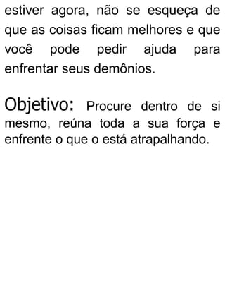 estiver agora, não se esqueça de
que as coisas ficam melhores e que
você pode pedir ajuda para
enfrentar seus demônios.
Objetivo: Procure dentro de si
mesmo, reúna toda a sua força e
enfrente o que o está atrapalhando.
 