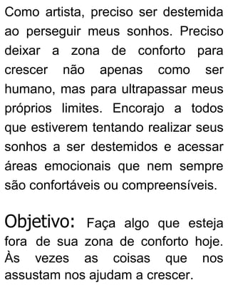 Como artista, preciso ser destemida
ao perseguir meus sonhos. Preciso
deixar a zona de conforto para
crescer não apenas como ser
humano, mas para ultrapassar meus
próprios limites. Encorajo a todos
que estiverem tentando realizar seus
sonhos a ser destemidos e acessar
áreas emocionais que nem sempre
são confortáveis ou compreensíveis.
Objetivo: Faça algo que esteja
fora de sua zona de conforto hoje.
Às vezes as coisas que nos
assustam nos ajudam a crescer.
 