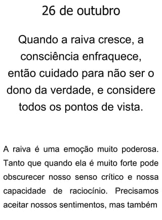 26 de outubro
Quando a raiva cresce, a
consciência enfraquece,
então cuidado para não ser o
dono da verdade, e considere
todos os pontos de vista.
A raiva é uma emoção muito poderosa.
Tanto que quando ela é muito forte pode
obscurecer nosso senso crítico e nossa
capacidade de raciocínio. Precisamos
aceitar nossos sentimentos, mas também
 