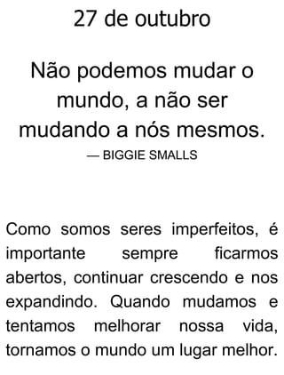 27 de outubro
Não podemos mudar o
mundo, a não ser
mudando a nós mesmos.
— BIGGIE SMALLS
Como somos seres imperfeitos, é
importante sempre ficarmos
abertos, continuar crescendo e nos
expandindo. Quando mudamos e
tentamos melhorar nossa vida,
tornamos o mundo um lugar melhor.
 