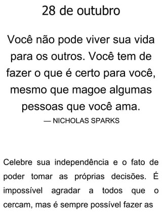 28 de outubro
Você não pode viver sua vida
para os outros. Você tem de
fazer o que é certo para você,
mesmo que magoe algumas
pessoas que você ama.
— NICHOLAS SPARKS
Celebre sua independência e o fato de
poder tomar as próprias decisões. É
impossível agradar a todos que o
cercam, mas é sempre possível fazer as
 