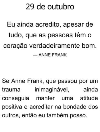 29 de outubro
Eu ainda acredito, apesar de
tudo, que as pessoas têm o
coração verdadeiramente bom.
— ANNE FRANK
Se Anne Frank, que passou por um
trauma inimaginável, ainda
conseguia manter uma atitude
positiva e acreditar na bondade dos
outros, então eu também posso.
 
