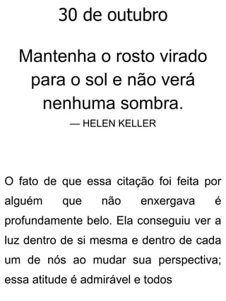 30 de outubro
Mantenha o rosto virado
para o sol e não verá
nenhuma sombra.
— HELEN KELLER
O fato de que essa citação foi feita por
alguém que não enxergava é
profundamente belo. Ela conseguiu ver a
luz dentro de si mesma e dentro de cada
um de nós ao mudar sua perspectiva;
essa atitude é admirável e todos
 