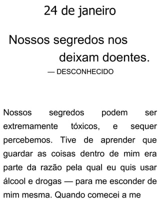 24 de janeiro
Nossos segredos nos
deixam doentes.
— DESCONHECIDO
Nossos segredos podem ser
extremamente tóxicos, e sequer
percebemos. Tive de aprender que
guardar as coisas dentro de mim era
parte da razão pela qual eu quis usar
álcool e drogas — para me esconder de
mim mesma. Quando comecei a me
 