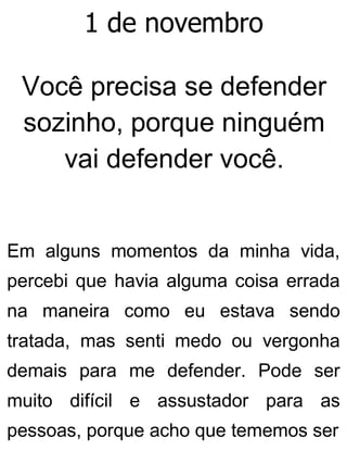1 de novembro
Você precisa se defender
sozinho, porque ninguém
vai defender você.
Em alguns momentos da minha vida,
percebi que havia alguma coisa errada
na maneira como eu estava sendo
tratada, mas senti medo ou vergonha
demais para me defender. Pode ser
muito difícil e assustador para as
pessoas, porque acho que tememos ser
 