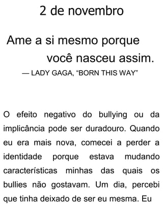 2 de novembro
Ame a si mesmo porque
você nasceu assim.
— LADY GAGA, “BORN THIS WAY”
O efeito negativo do bullying ou da
implicância pode ser duradouro. Quando
eu era mais nova, comecei a perder a
identidade porque estava mudando
características minhas das quais os
bullies não gostavam. Um dia, percebi
que tinha deixado de ser eu mesma. Eu
 